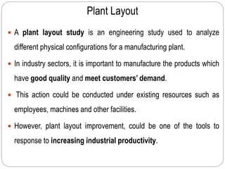 Plant Layout
 A plant layout study is an engineering study used to analyze
different physical configurations for a manufacturing plant.
 In industry sectors, it is important to manufacture the products which
have good quality and meet customers’ demand.
 This action could be conducted under existing resources such as
employees, machines and other facilities.
 However, plant layout improvement, could be one of the tools to
response to increasing industrial productivity.
 