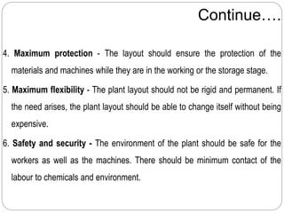 Continue….
4. Maximum protection - The layout should ensure the protection of the
materials and machines while they are in the working or the storage stage.
5. Maximum flexibility - The plant layout should not be rigid and permanent. If
the need arises, the plant layout should be able to change itself without being
expensive.
6. Safety and security - The environment of the plant should be safe for the
workers as well as the machines. There should be minimum contact of the
labour to chemicals and environment.
 