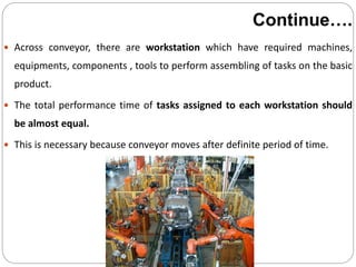 Continue….
 Across conveyor, there are workstation which have required machines,
equipments, components , tools to perform assembling of tasks on the basic
product.
 The total performance time of tasks assigned to each workstation should
be almost equal.
 This is necessary because conveyor moves after definite period of time.
 