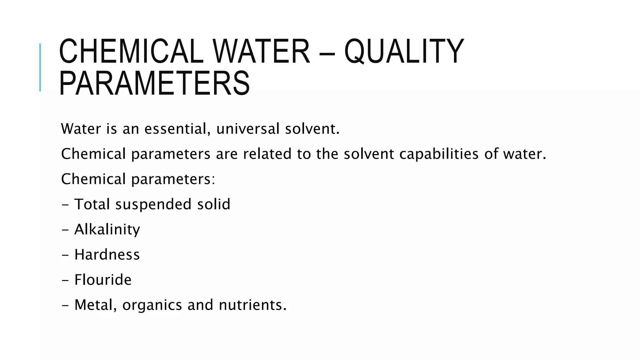 CHEMICAL WATER – QUALITY
PARAMETERS
Water is an essential, universal solvent.
Chemical parameters are related to the solvent capabilities of water.
Chemical parameters:
- Total suspended solid
- Alkalinity
- Hardness
- Flouride
- Metal, organics and nutrients.
 