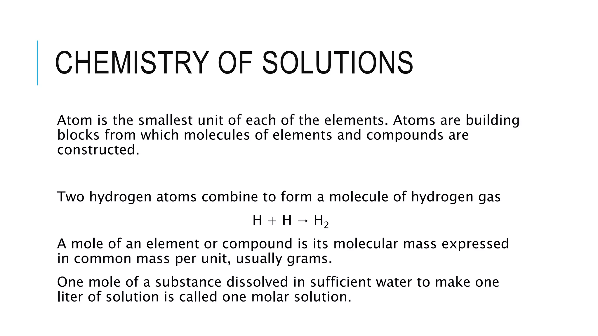 CHEMISTRY OF SOLUTIONS
Atom is the smallest unit of each of the elements. Atoms are building
blocks from which molecules of elements and compounds are
constructed.
Two hydrogen atoms combine to form a molecule of hydrogen gas
H + H → H2
A mole of an element or compound is its molecular mass expressed
in common mass per unit, usually grams.
One mole of a substance dissolved in sufficient water to make one
liter of solution is called one molar solution.
 