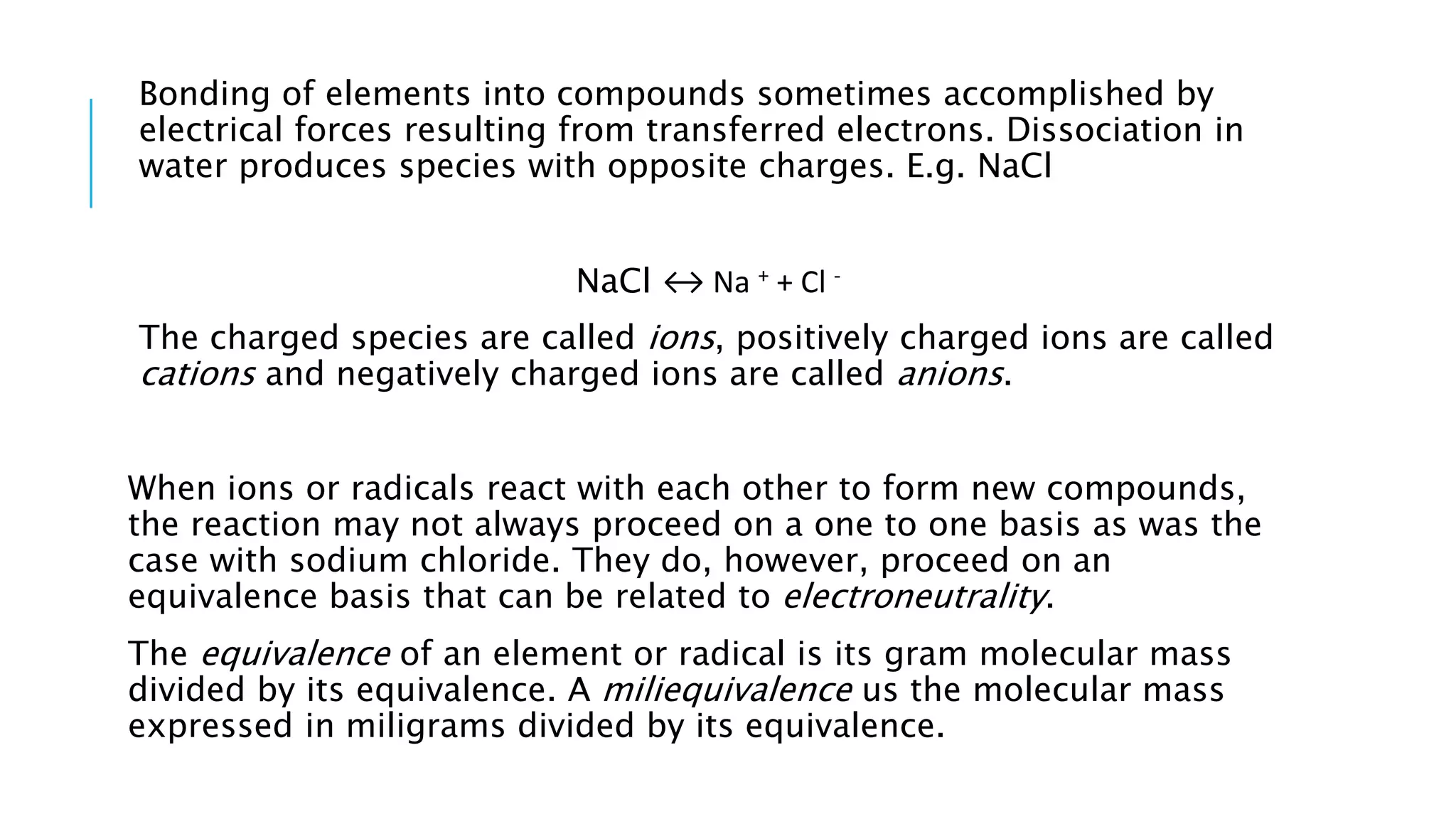 Bonding of elements into compounds sometimes accomplished by
electrical forces resulting from transferred electrons. Dissociation in
water produces species with opposite charges. E.g. NaCl
NaCl ↔ Na + + Cl -
The charged species are called ions, positively charged ions are called
cations and negatively charged ions are called anions.
When ions or radicals react with each other to form new compounds,
the reaction may not always proceed on a one to one basis as was the
case with sodium chloride. They do, however, proceed on an
equivalence basis that can be related to electroneutrality.
The equivalence of an element or radical is its gram molecular mass
divided by its equivalence. A miliequivalence us the molecular mass
expressed in miligrams divided by its equivalence.
 