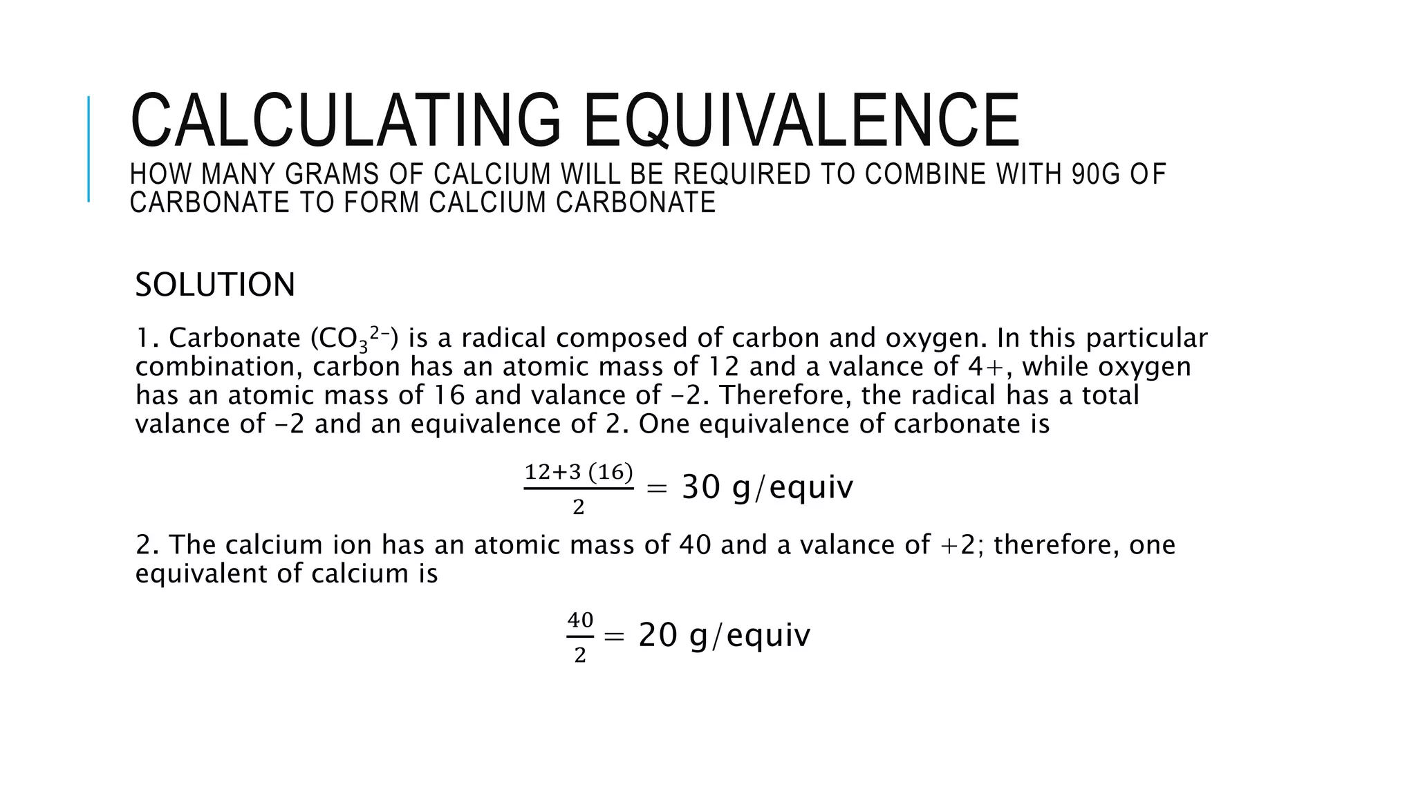 CALCULATING EQUIVALENCE
HOW MANY GRAMS OF CALCIUM WILL BE REQUIRED TO COMBINE WITH 90G OF
CARBONATE TO FORM CALCIUM CARBONATE
SOLUTION
1. Carbonate (CO3
2-) is a radical composed of carbon and oxygen. In this particular
combination, carbon has an atomic mass of 12 and a valance of 4+, while oxygen
has an atomic mass of 16 and valance of -2. Therefore, the radical has a total
valance of -2 and an equivalence of 2. One equivalence of carbonate is
12+3 (16)
2
= 30 g/equiv
2. The calcium ion has an atomic mass of 40 and a valance of +2; therefore, one
equivalent of calcium is
40
2
= 20 g/equiv
 