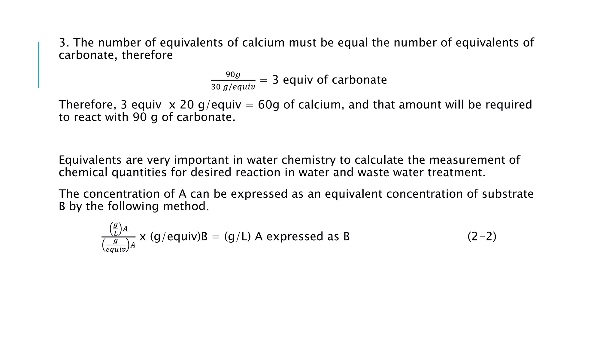 3. The number of equivalents of calcium must be equal the number of equivalents of
carbonate, therefore
90𝑔
30 𝑔/𝑒𝑞𝑢𝑖𝑣
= 3 equiv of carbonate
Therefore, 3 equiv x 20 g/equiv = 60g of calcium, and that amount will be required
to react with 90 g of carbonate.
Equivalents are very important in water chemistry to calculate the measurement of
chemical quantities for desired reaction in water and waste water treatment.
The concentration of A can be expressed as an equivalent concentration of substrate
B by the following method.
𝑔
𝐿
𝐴
𝑔
𝑒𝑞𝑢𝑖𝑣
𝐴
x (g/equiv)B = (g/L) A expressed as B (2-2)
 