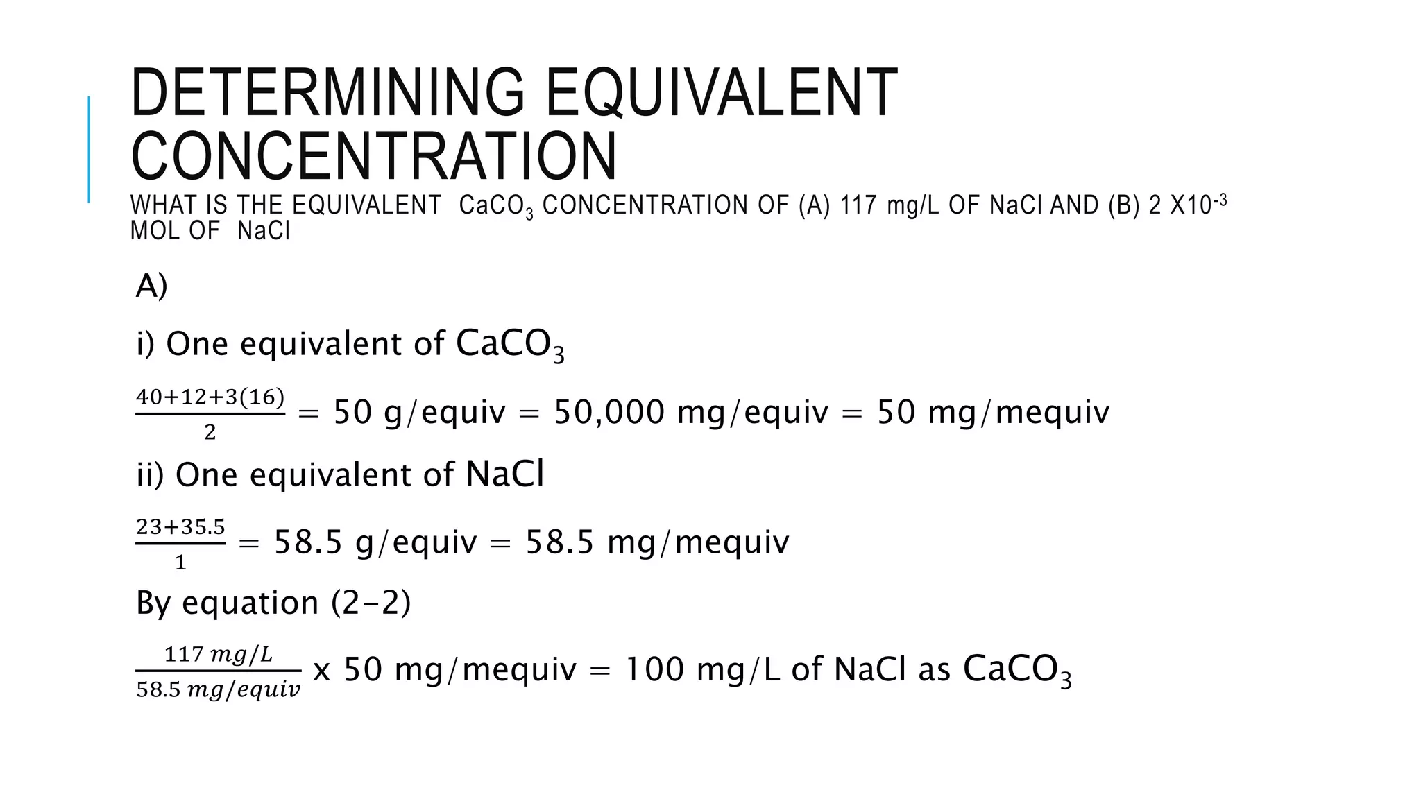 DETERMINING EQUIVALENT
CONCENTRATION
WHAT IS THE EQUIVALENT CaCO3 CONCENTRATION OF (A) 117 mg/L OF NaCl AND (B) 2 X10-3
MOL OF NaCl
A)
i) One equivalent of CaCO3
40+12+3(16)
2
= 50 g/equiv = 50,000 mg/equiv = 50 mg/mequiv
ii) One equivalent of NaCl
23+35.5
1
= 58.5 g/equiv = 58.5 mg/mequiv
By equation (2-2)
117 𝑚𝑔/𝐿
58.5 𝑚𝑔/𝑒𝑞𝑢𝑖𝑣
x 50 mg/mequiv = 100 mg/L of NaCl as CaCO3
 