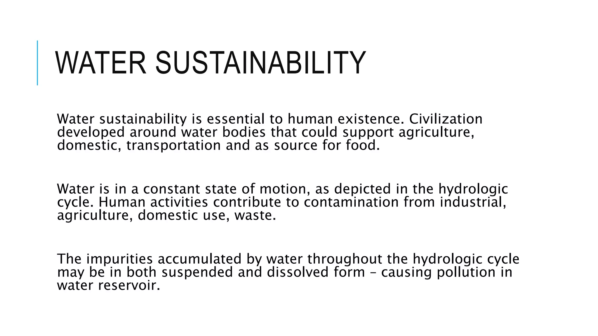 WATER SUSTAINABILITY
Water sustainability is essential to human existence. Civilization
developed around water bodies that could support agriculture,
domestic, transportation and as source for food.
Water is in a constant state of motion, as depicted in the hydrologic
cycle. Human activities contribute to contamination from industrial,
agriculture, domestic use, waste.
The impurities accumulated by water throughout the hydrologic cycle
may be in both suspended and dissolved form – causing pollution in
water reservoir.
 