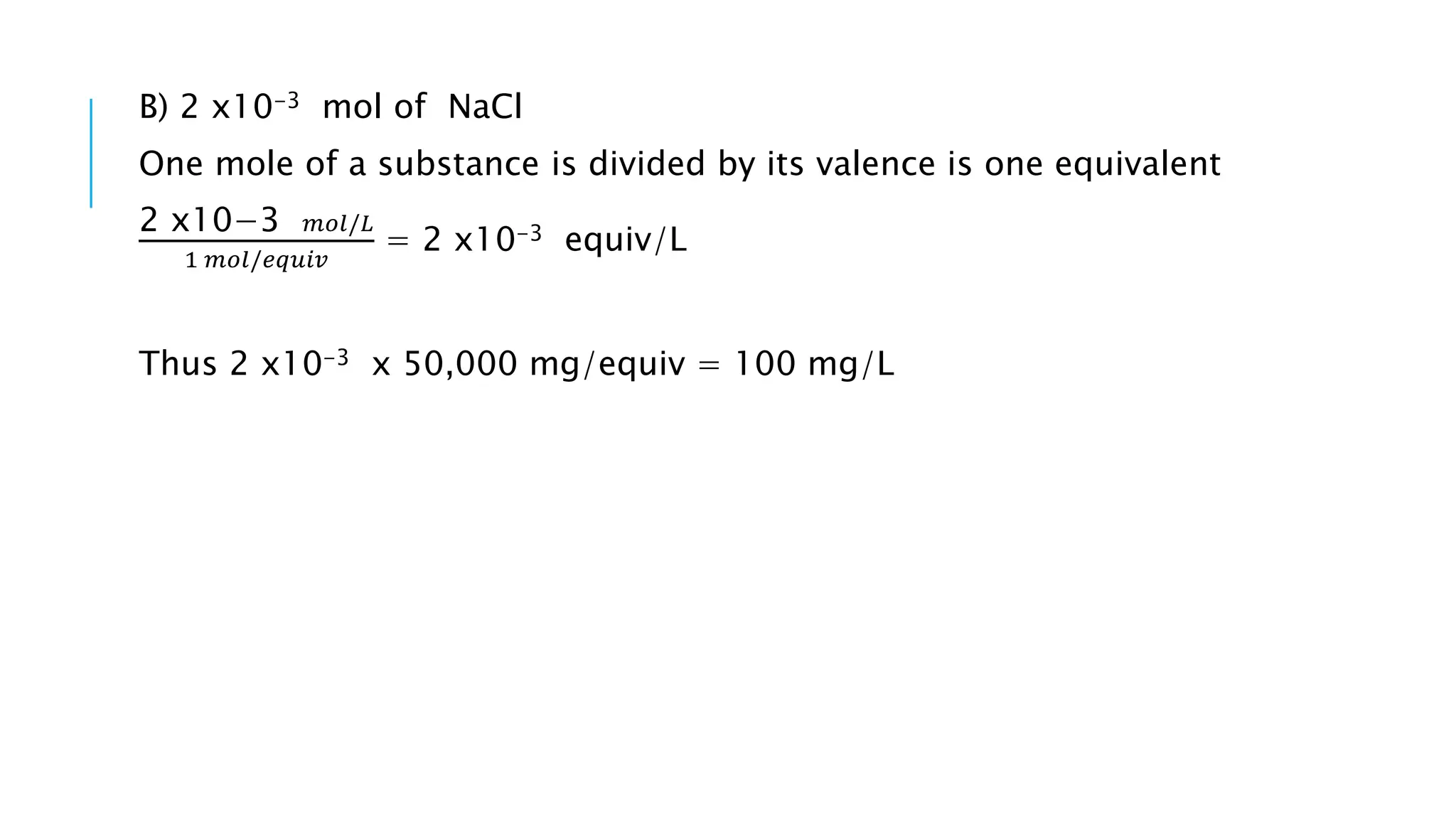 B) 2 x10-3 mol of NaCl
One mole of a substance is divided by its valence is one equivalent
2 x10−3 𝑚𝑜𝑙/𝐿
1 𝑚𝑜𝑙/𝑒𝑞𝑢𝑖𝑣
= 2 x10-3 equiv/L
Thus 2 x10-3 x 50,000 mg/equiv = 100 mg/L
 