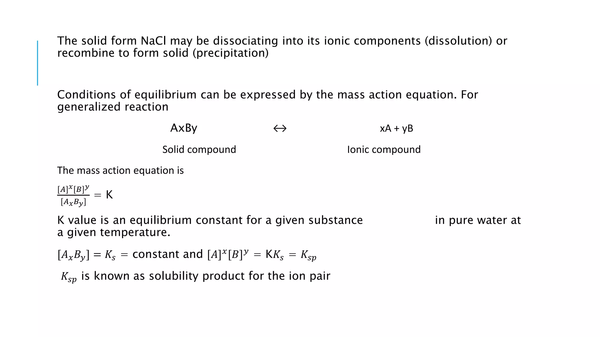 The solid form NaCl may be dissociating into its ionic components (dissolution) or
recombine to form solid (precipitation)
Conditions of equilibrium can be expressed by the mass action equation. For
generalized reaction
AxBy ↔ xA + yB
Solid compound Ionic compound
The mass action equation is
[𝐴] 𝑥[𝐵] 𝑦
[𝐴 𝑥 𝐵 𝑦]
= K
K value is an equilibrium constant for a given substance in pure water at
a given temperature.
[𝐴 𝑥 𝐵𝑦] = 𝐾𝑠 = constant and [𝐴] 𝑥
[𝐵] 𝑦
= K𝐾𝑠 = 𝐾𝑠𝑝
𝐾𝑠𝑝 is known as solubility product for the ion pair
 