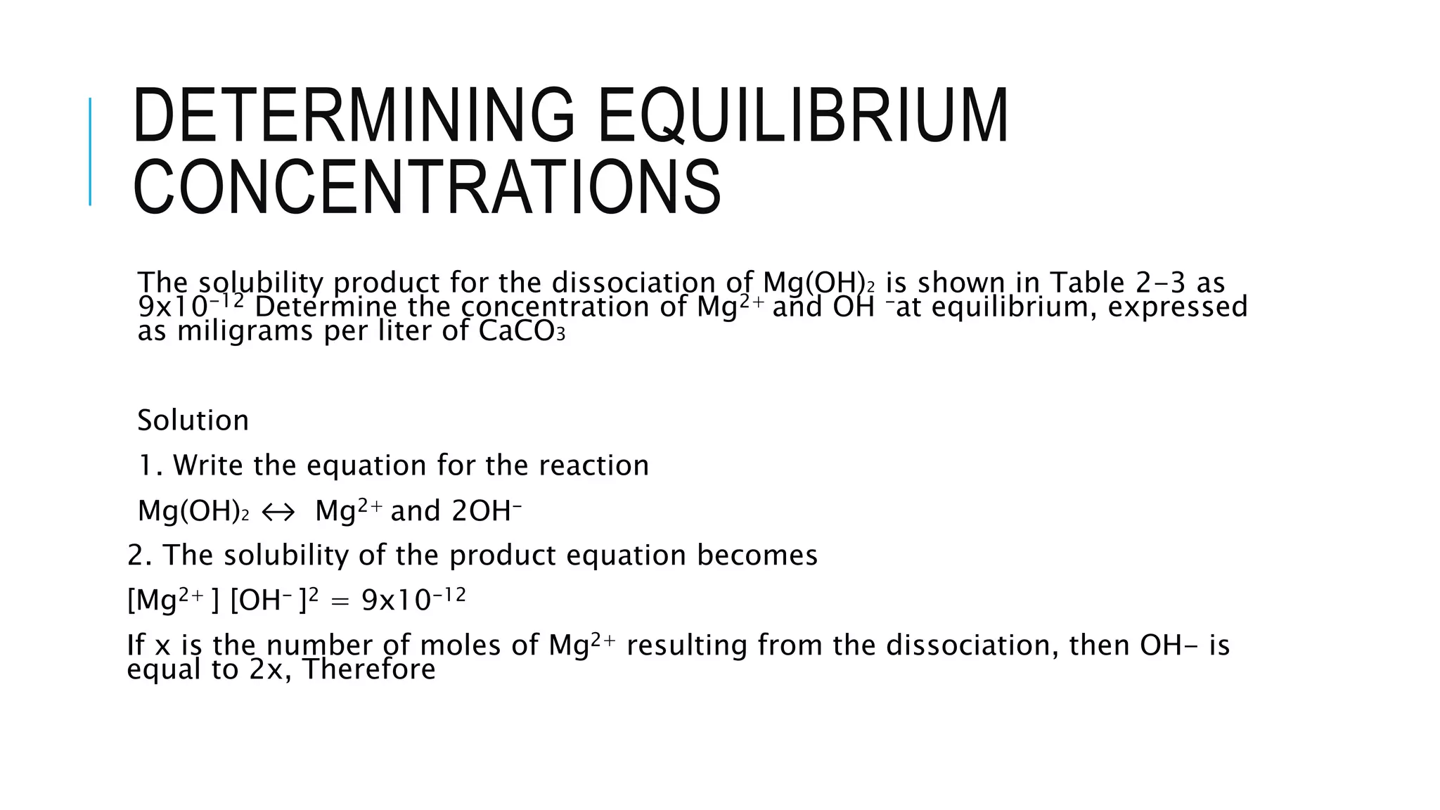 DETERMINING EQUILIBRIUM
CONCENTRATIONS
The solubility product for the dissociation of Mg(OH)2 is shown in Table 2-3 as
9x10-12 Determine the concentration of Mg2+ and OH -at equilibrium, expressed
as miligrams per liter of CaCO3
Solution
1. Write the equation for the reaction
Mg(OH)2 ↔ Mg2+ and 2OH-
2. The solubility of the product equation becomes
[Mg2+ ] [OH- ]2 = 9x10-12
If x is the number of moles of Mg2+ resulting from the dissociation, then OH- is
equal to 2x, Therefore
 
