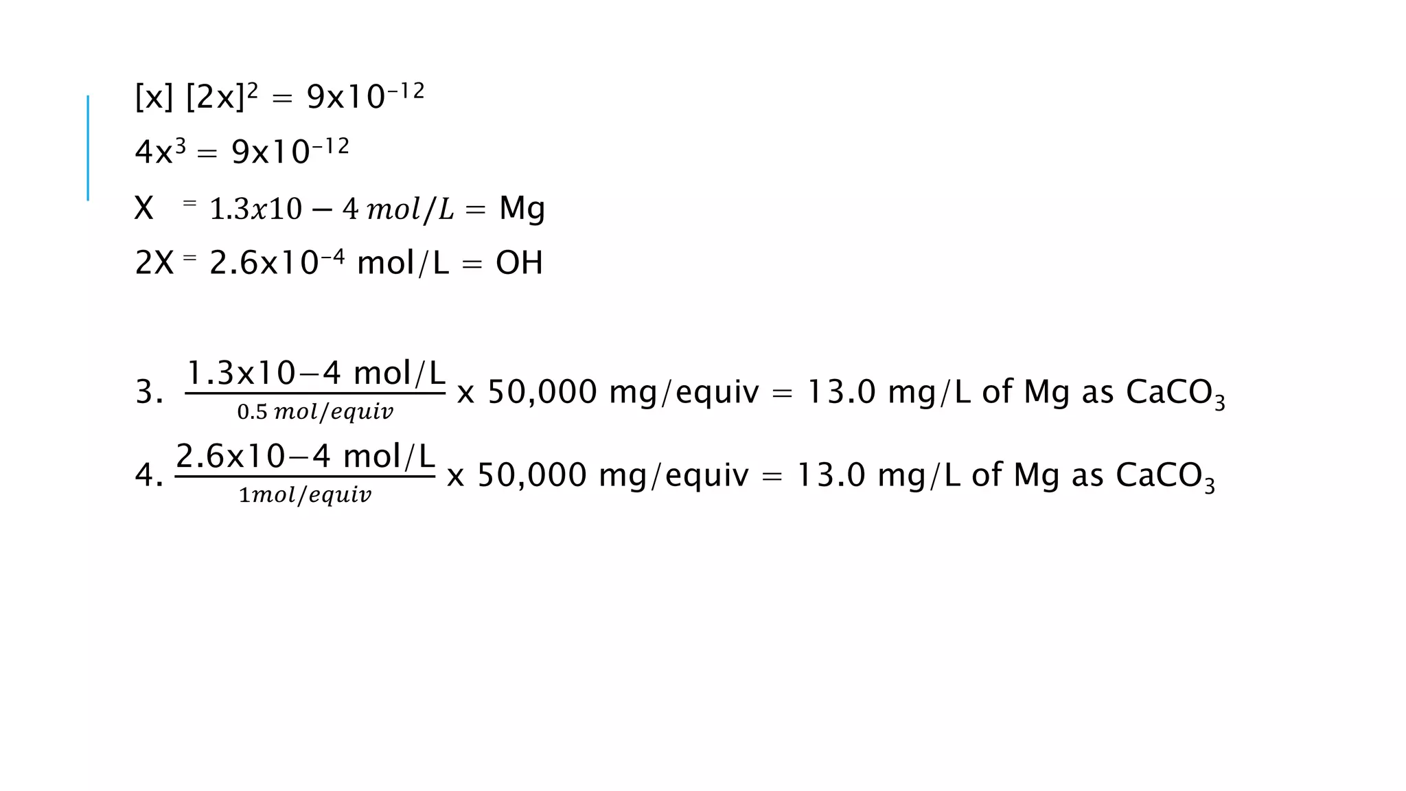 [x] [2x]2 = 9x10-12
4x3 = 9x10-12
X = 1.3𝑥10 − 4 𝑚𝑜𝑙/𝐿 = Mg
2X = 2.6x10-4 mol/L = OH
3.
1.3x10−4 mol/L
0.5 𝑚𝑜𝑙/𝑒𝑞𝑢𝑖𝑣
x 50,000 mg/equiv = 13.0 mg/L of Mg as CaCO3
4.
2.6x10−4 mol/L
1𝑚𝑜𝑙/𝑒𝑞𝑢𝑖𝑣
x 50,000 mg/equiv = 13.0 mg/L of Mg as CaCO3
 