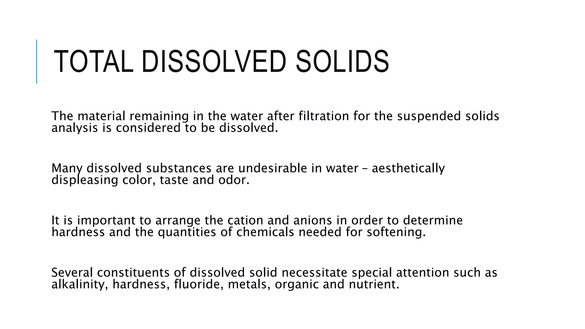 TOTAL DISSOLVED SOLIDS
The material remaining in the water after filtration for the suspended solids
analysis is considered to be dissolved.
Many dissolved substances are undesirable in water – aesthetically
displeasing color, taste and odor.
It is important to arrange the cation and anions in order to determine
hardness and the quantities of chemicals needed for softening.
Several constituents of dissolved solid necessitate special attention such as
alkalinity, hardness, fluoride, metals, organic and nutrient.
 
