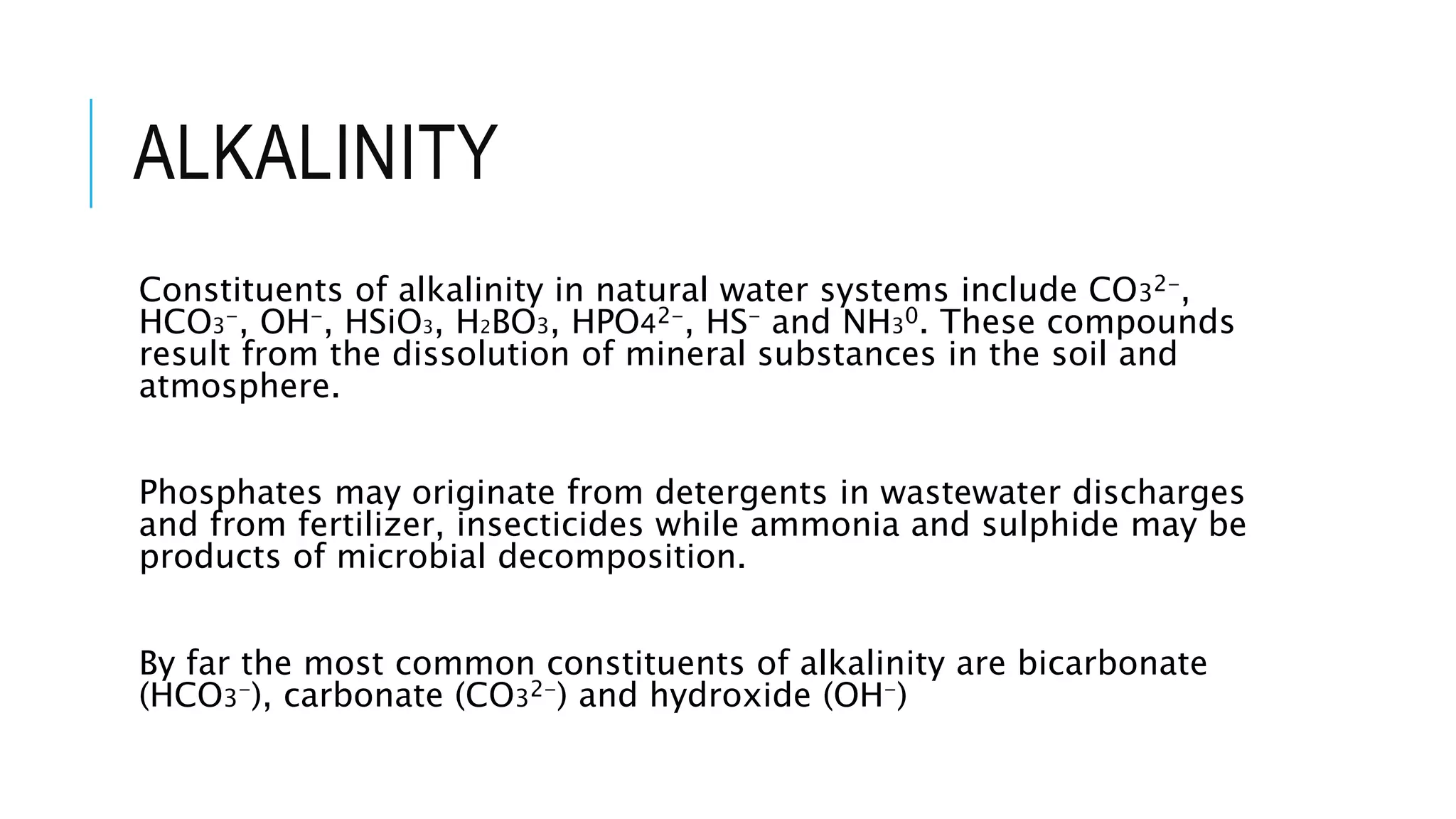 ALKALINITY
Constituents of alkalinity in natural water systems include CO32-,
HCO3-, OH-, HSiO3, H2BO3, HPO42-, HS- and NH30. These compounds
result from the dissolution of mineral substances in the soil and
atmosphere.
Phosphates may originate from detergents in wastewater discharges
and from fertilizer, insecticides while ammonia and sulphide may be
products of microbial decomposition.
By far the most common constituents of alkalinity are bicarbonate
(HCO3-), carbonate (CO32-) and hydroxide (OH-)
 