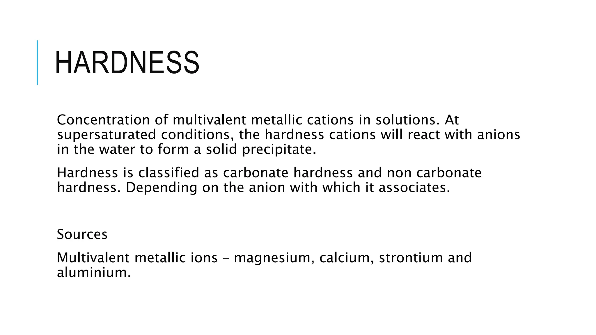 HARDNESS
Concentration of multivalent metallic cations in solutions. At
supersaturated conditions, the hardness cations will react with anions
in the water to form a solid precipitate.
Hardness is classified as carbonate hardness and non carbonate
hardness. Depending on the anion with which it associates.
Sources
Multivalent metallic ions – magnesium, calcium, strontium and
aluminium.
 