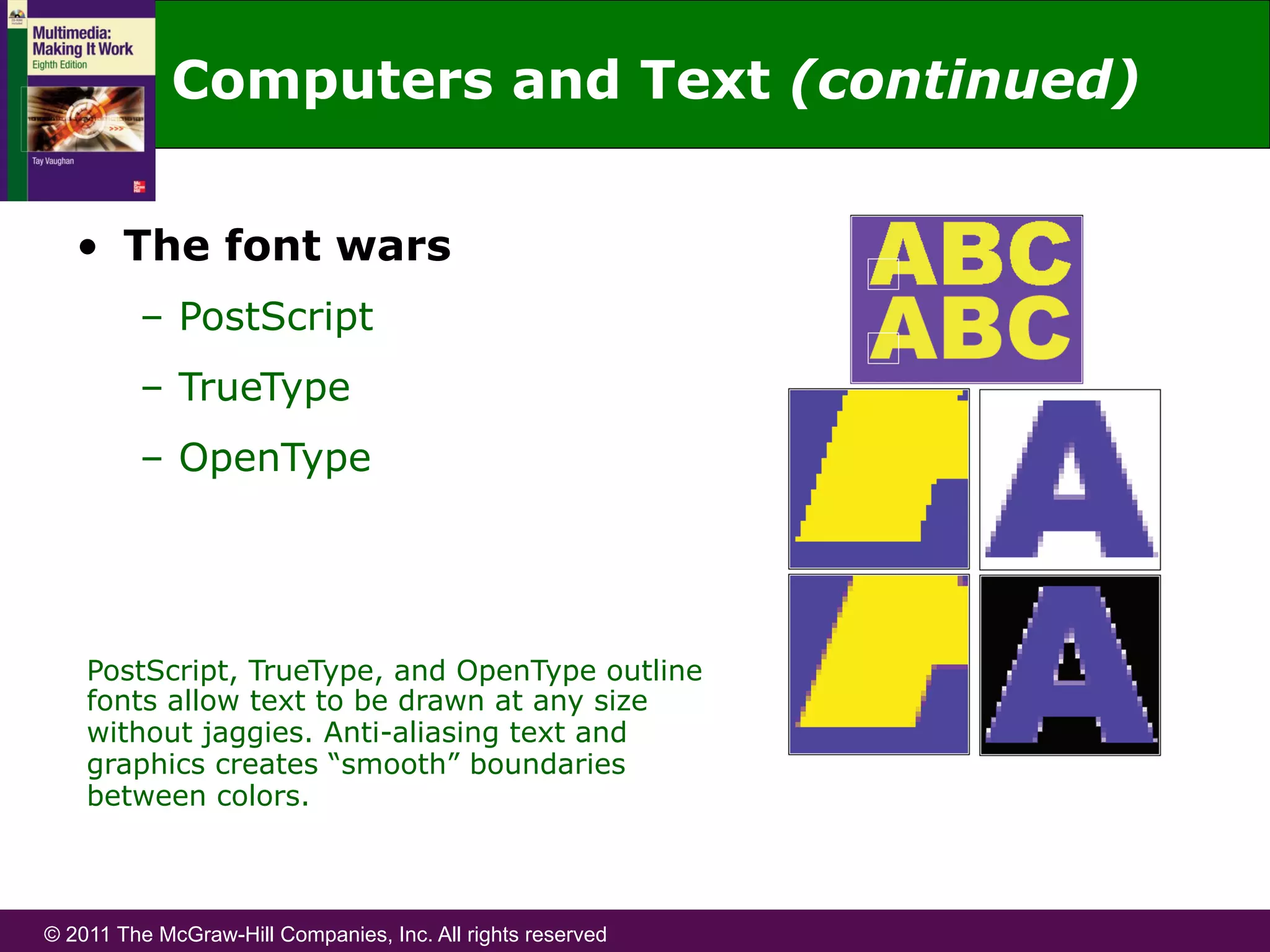 © 2011 The McGraw-Hill Companies, Inc. All rights reserved
Computers and Text (continued)
•  The font wars
–  PostScript
–  TrueType
–  OpenType
PostScript, TrueType, and OpenType outline
fonts allow text to be drawn at any size
without jaggies. Anti-aliasing text and
graphics creates “smooth” boundaries
between colors.
 