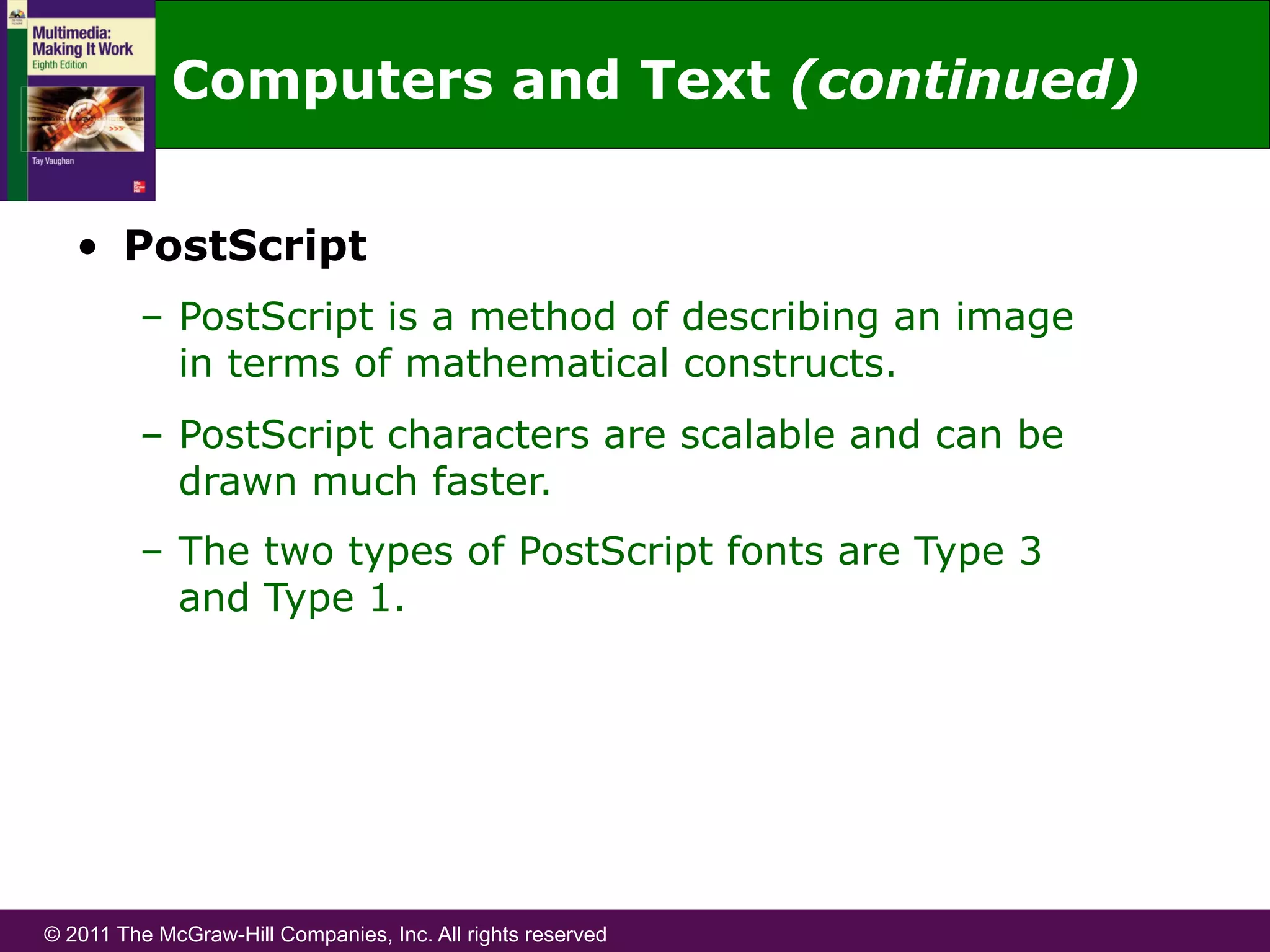© 2011 The McGraw-Hill Companies, Inc. All rights reserved
•  PostScript
–  PostScript is a method of describing an image
in terms of mathematical constructs.
–  PostScript characters are scalable and can be
drawn much faster.
–  The two types of PostScript fonts are Type 3
and Type 1.
Computers and Text (continued)
 