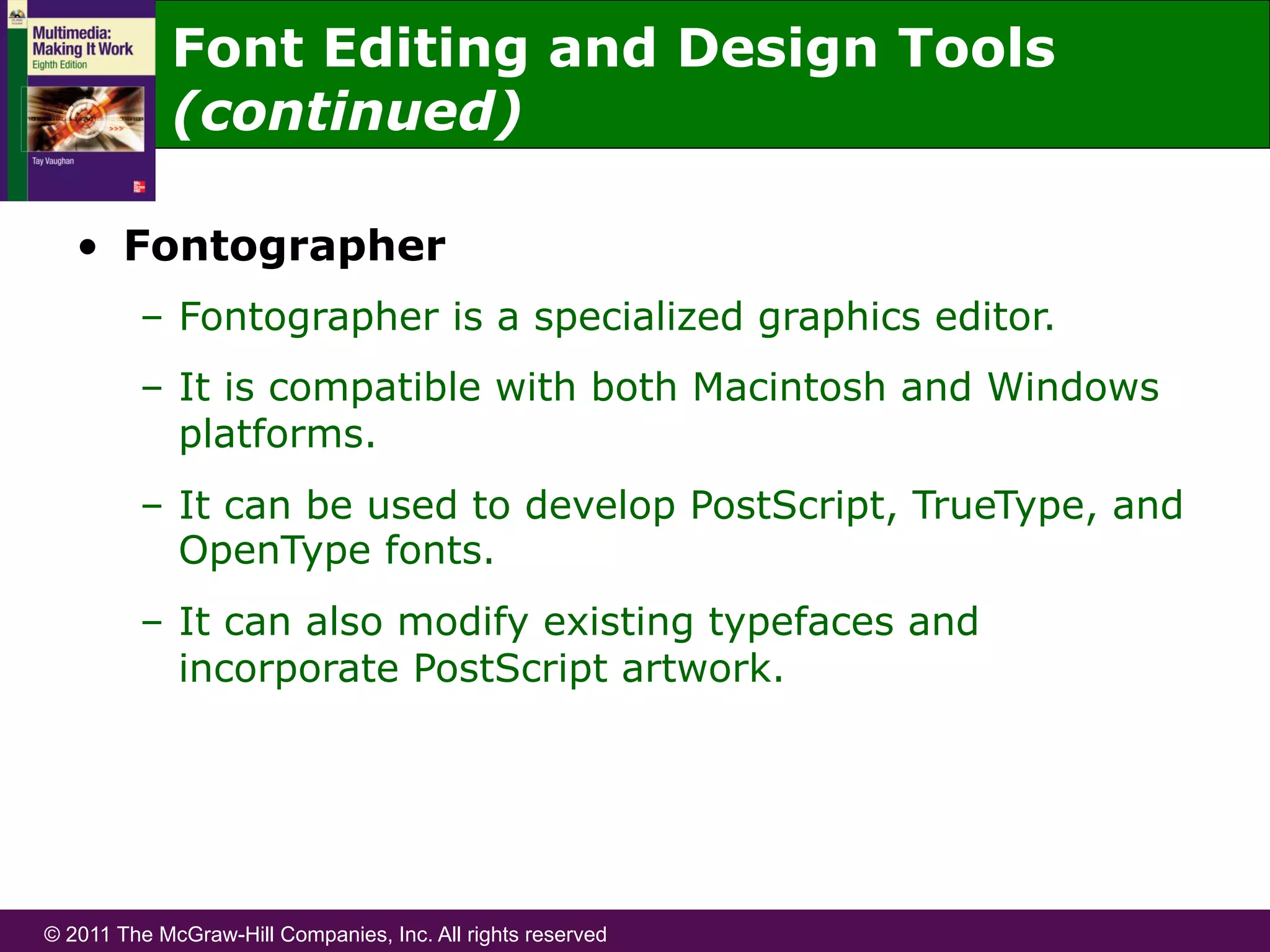 © 2011 The McGraw-Hill Companies, Inc. All rights reserved
Font Editing and Design Tools
(continued)
•  Fontographer
–  Fontographer is a specialized graphics editor.
–  It is compatible with both Macintosh and Windows
platforms.
–  It can be used to develop PostScript, TrueType, and
OpenType fonts.
–  It can also modify existing typefaces and
incorporate PostScript artwork.
 
