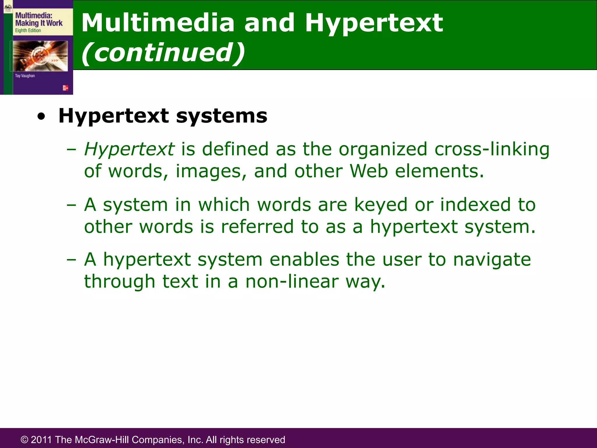 © 2011 The McGraw-Hill Companies, Inc. All rights reserved
•  Hypertext systems
–  Hypertext is defined as the organized cross-linking
of words, images, and other Web elements.
–  A system in which words are keyed or indexed to
other words is referred to as a hypertext system.
–  A hypertext system enables the user to navigate
through text in a non-linear way.
Multimedia and Hypertext
(continued)
 