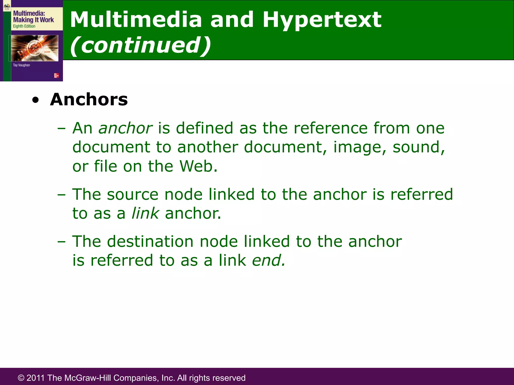 © 2011 The McGraw-Hill Companies, Inc. All rights reserved
•  Anchors
–  An anchor is defined as the reference from one
document to another document, image, sound,
or file on the Web.
–  The source node linked to the anchor is referred
to as a link anchor.
–  The destination node linked to the anchor
is referred to as a link end.
Multimedia and Hypertext
(continued)
 