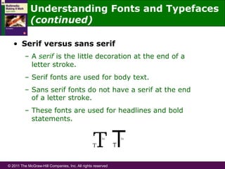 © 2011 The McGraw-Hill Companies, Inc. All rights reserved
•  Serif versus sans serif
–  A serif is the little decoration at the end of a
letter stroke.
–  Serif fonts are used for body text.
–  Sans serif fonts do not have a serif at the end
of a letter stroke.
–  These fonts are used for headlines and bold
statements.
Understanding Fonts and Typefaces
(continued)
 