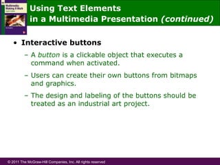 © 2011 The McGraw-Hill Companies, Inc. All rights reserved
•  Interactive buttons
–  A button is a clickable object that executes a
command when activated.
–  Users can create their own buttons from bitmaps
and graphics.
–  The design and labeling of the buttons should be
treated as an industrial art project.
Using Text Elements
in a Multimedia Presentation (continued)
 