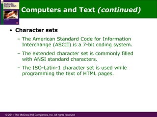 © 2011 The McGraw-Hill Companies, Inc. All rights reserved
•  Character sets
–  The American Standard Code for Information
Interchange (ASCII) is a 7-bit coding system.
–  The extended character set is commonly filled
with ANSI standard characters.
–  The ISO-Latin-1 character set is used while
programming the text of HTML pages.
Computers and Text (continued)
 
