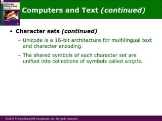 © 2011 The McGraw-Hill Companies, Inc. All rights reserved
•  Character sets (continued)
–  Unicode is a 16-bit architecture for multilingual text
and character encoding.
–  The shared symbols of each character set are
unified into collections of symbols called scripts.
Computers and Text (continued)
 