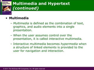 © 2011 The McGraw-Hill Companies, Inc. All rights reserved
Multimedia and Hypertext
(continued)
•  Multimedia
–  Multimedia is defined as the combination of text,
graphics, and audio elements into a single
presentation.
–  When the user assumes control over the
presentation, it is called interactive multimedia.
–  Interactive multimedia becomes hypermedia when
a structure of linked elements is provided to the
user for navigation and interaction.
 