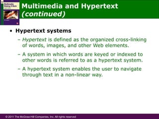 © 2011 The McGraw-Hill Companies, Inc. All rights reserved
•  Hypertext systems
–  Hypertext is defined as the organized cross-linking
of words, images, and other Web elements.
–  A system in which words are keyed or indexed to
other words is referred to as a hypertext system.
–  A hypertext system enables the user to navigate
through text in a non-linear way.
Multimedia and Hypertext
(continued)
 