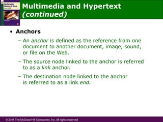 © 2011 The McGraw-Hill Companies, Inc. All rights reserved
•  Anchors
–  An anchor is defined as the reference from one
document to another document, image, sound,
or file on the Web.
–  The source node linked to the anchor is referred
to as a link anchor.
–  The destination node linked to the anchor
is referred to as a link end.
Multimedia and Hypertext
(continued)
 