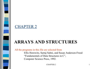 CHAPTER 2 1
CHAPTER 2
ARRAYS AND STRUCTURES
All the programs in this file are selected from
Ellis Horowitz, Sartaj Sahni, and Susan Anderson-Freed
“Fundamentals of Data Structures in C”,
Computer Science Press, 1992.
 