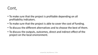 Cont,
• To make sure that the project is profitable depending on all
profitability indicators.
• To make sure that the project is able to cover the cost of funding.
• To discuss the different alternatives and to choose the best of them.
• To discuss the outputs, outcomes, direct and indirect effect of the
project on the local environment.
prepared by: Abd ElRahman J. AlFar
 