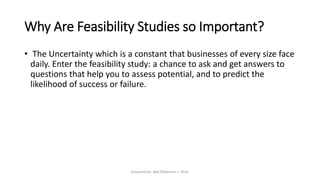 Why Are Feasibility Studies so Important?
• The Uncertainty which is a constant that businesses of every size face
daily. Enter the feasibility study: a chance to ask and get answers to
questions that help you to assess potential, and to predict the
likelihood of success or failure.
prepared by: Abd ElRahman J. AlFar
 
