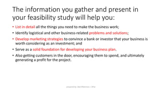 The information you gather and present in
your feasibility study will help you:
• List in detail all the things you need to make the business work;
• Identify logistical and other business-related problems and solutions;
• Develop marketing strategies to convince a bank or investor that your business is
worth considering as an investment; and
• Serve as a solid foundation for developing your business plan.
• Also getting customers in the door, encouraging them to spend, and ultimately
generating a profit for the project.
prepared by: Abd ElRahman J. AlFar
 