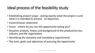 Ideal process of the feasibility study
• Establishing project scope - stating exactly what the project is and
what it is intended to achieve - its objectives
• Vision/mission statement
• Vision - where do you see this opportunity taking you?
• Situation analysis, history and background of the product/service,
industry and the organization
• Identifying the statutory and mandatory requirements
• The aims, goals and objectives of pursuing the opportunity
prepared by: Abd ElRahman J. AlFar
 