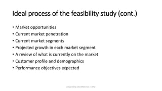 Ideal process of the feasibility study (cont.)
• Market opportunities
• Current market penetration
• Current market segments
• Projected growth in each market segment
• A review of what is currently on the market
• Customer profile and demographics
• Performance objectives expected
prepared by: Abd ElRahman J. AlFar
 