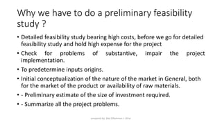 Why we have to do a preliminary feasibility
study ?
• Detailed feasibility study bearing high costs, before we go for detailed
feasibility study and hold high expense for the project
• Check for problems of substantive, impair the project
implementation.
• To predetermine inputs origins.
• Initial conceptualization of the nature of the market in General, both
for the market of the product or availability of raw materials.
• - Preliminary estimate of the size of investment required.
• - Summarize all the project problems.
prepared by: Abd ElRahman J. AlFar
 