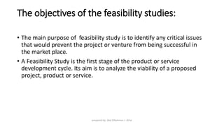 The objectives of the feasibility studies:
• The main purpose of feasibility study is to identify any critical issues
that would prevent the project or venture from being successful in
the market place.
• A Feasibility Study is the first stage of the product or service
development cycle. Its aim is to analyze the viability of a proposed
project, product or service.
prepared by: Abd ElRahman J. AlFar
 