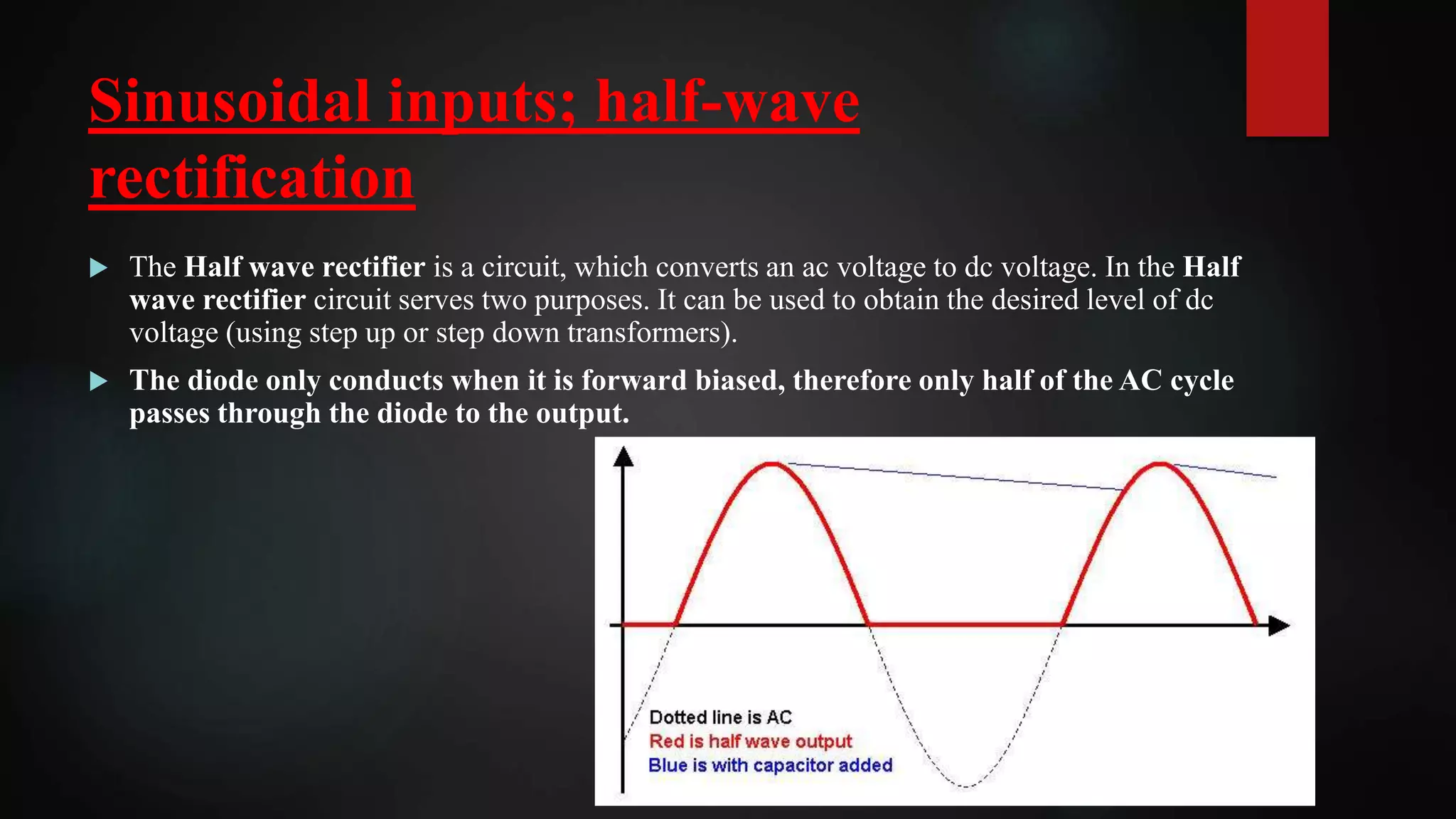 Sinusoidal inputs; half-wave
rectification
 The Half wave rectifier is a circuit, which converts an ac voltage to dc voltage. In the Half
wave rectifier circuit serves two purposes. It can be used to obtain the desired level of dc
voltage (using step up or step down transformers).
 The diode only conducts when it is forward biased, therefore only half of the AC cycle
passes through the diode to the output.
 