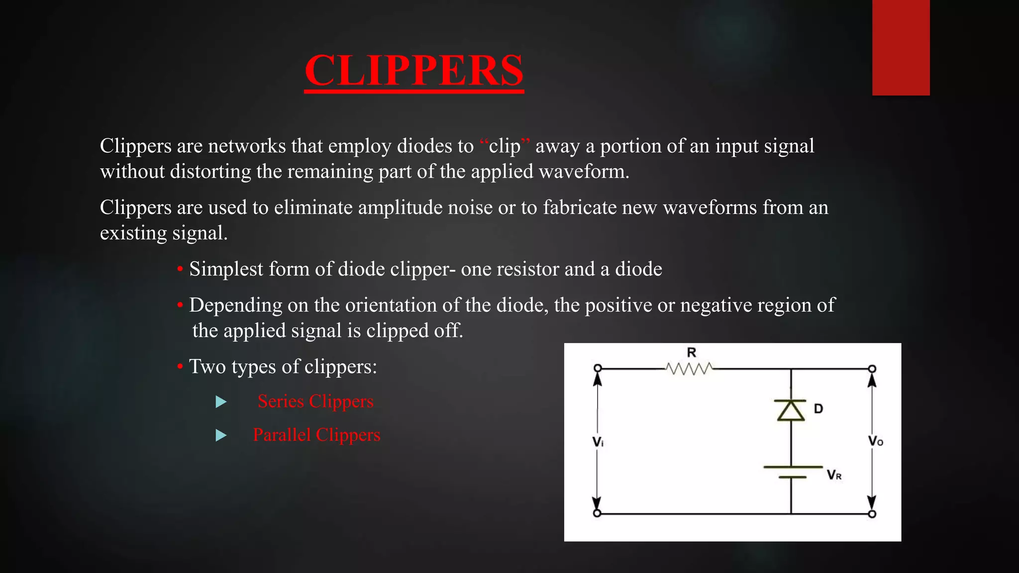 CLIPPERS
Clippers are networks that employ diodes to “clip” away a portion of an input signal
without distorting the remaining part of the applied waveform.
Clippers are used to eliminate amplitude noise or to fabricate new waveforms from an
existing signal.
• Simplest form of diode clipper- one resistor and a diode
• Depending on the orientation of the diode, the positive or negative region of
the applied signal is clipped off.
• Two types of clippers:
 Series Clippers
 Parallel Clippers
 