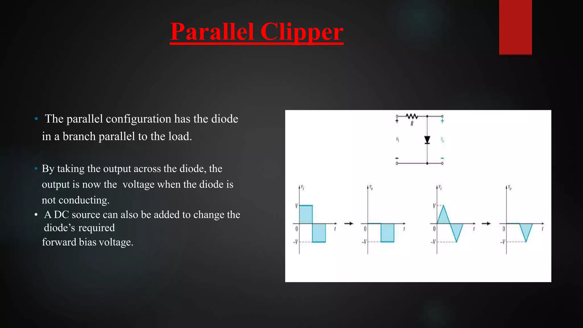 • The parallel configuration has the diode
in a branch parallel to the load.
• By taking the output across the diode, the
output is now the voltage when the diode is
not conducting.
• A DC source can also be added to change the
diode’s required
forward bias voltage.
Parallel Clipper
 