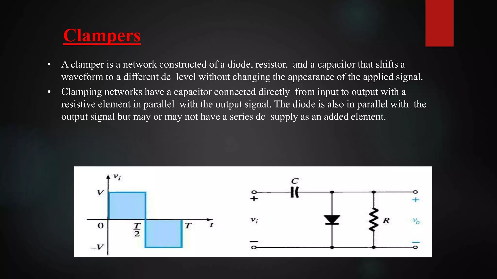 Clampers
• A clamper is a network constructed of a diode, resistor, and a capacitor that shifts a
waveform to a different dc level without changing the appearance of the applied signal.
• Clamping networks have a capacitor connected directly from input to output with a
resistive element in parallel with the output signal. The diode is also in parallel with the
output signal but may or may not have a series dc supply as an added element.
 