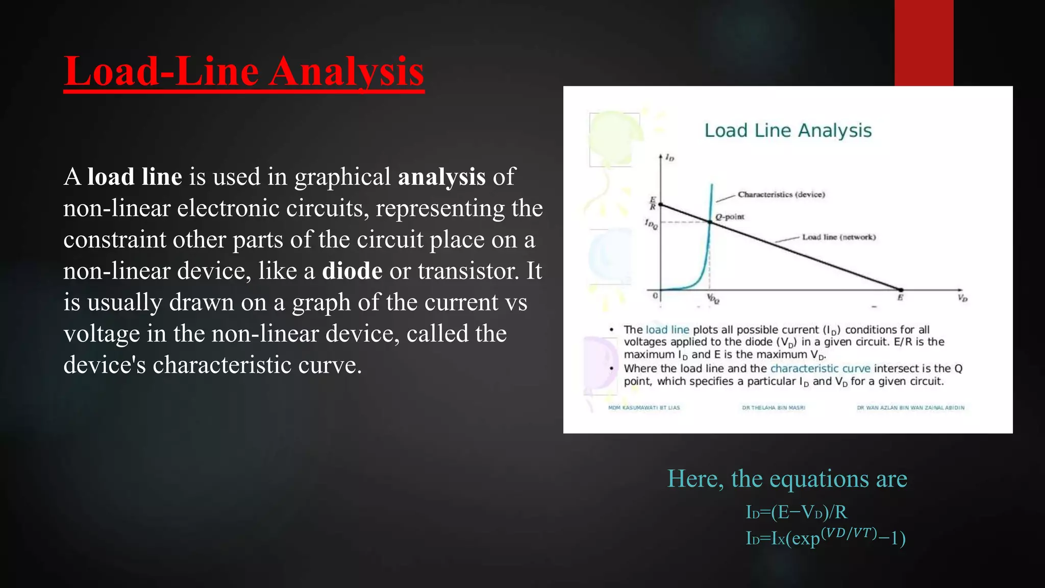 Load-Line Analysis
A load line is used in graphical analysis of
non-linear electronic circuits, representing the
constraint other parts of the circuit place on a
non-linear device, like a diode or transistor. It
is usually drawn on a graph of the current vs
voltage in the non-linear device, called the
device's characteristic curve.
Here, the equations are
ID=(E−VD)/R
ID=IX(exp(𝑉𝐷/𝑉𝑇)
−1)
 