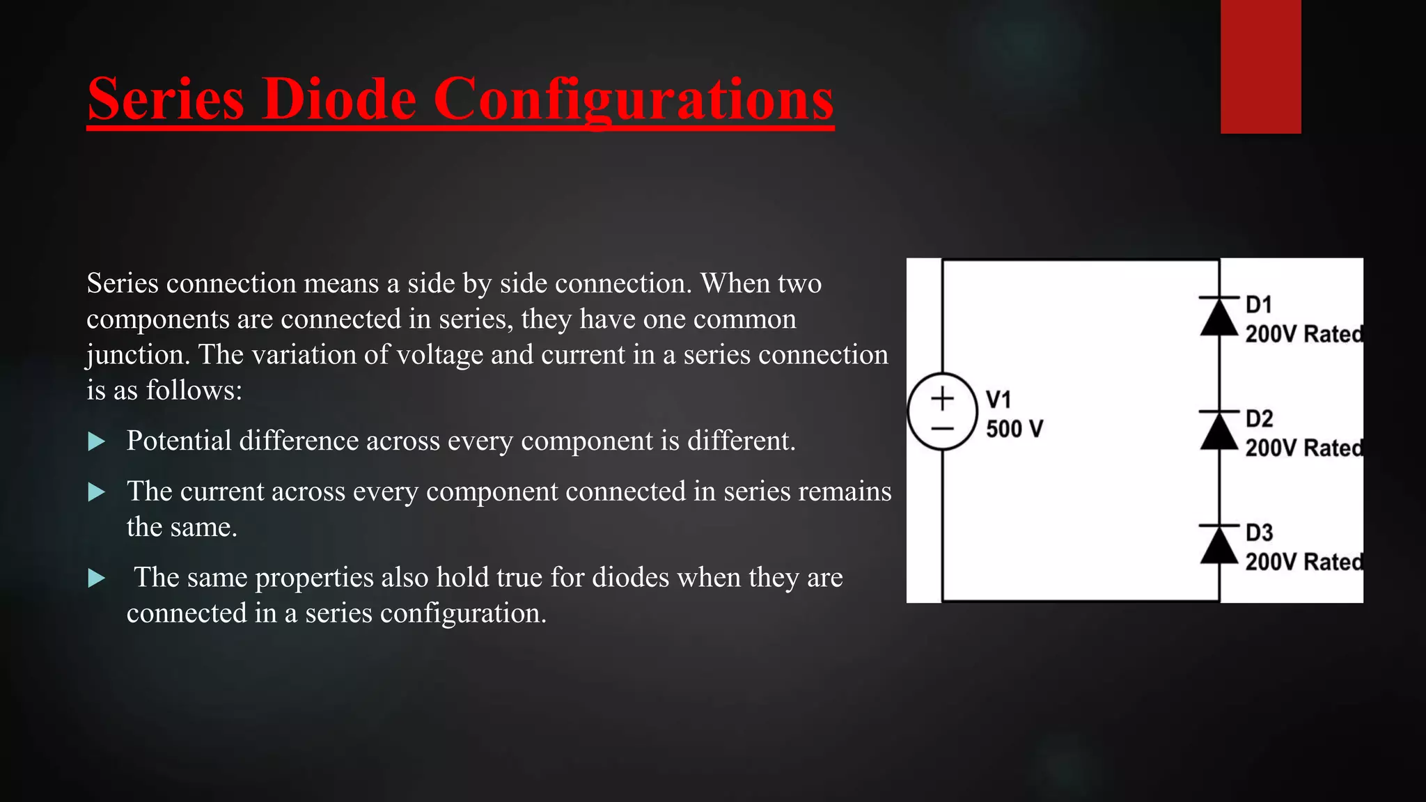 Series Diode Configurations
Series connection means a side by side connection. When two
components are connected in series, they have one common
junction. The variation of voltage and current in a series connection
is as follows:
 Potential difference across every component is different.
 The current across every component connected in series remains
the same.
 The same properties also hold true for diodes when they are
connected in a series configuration.
 