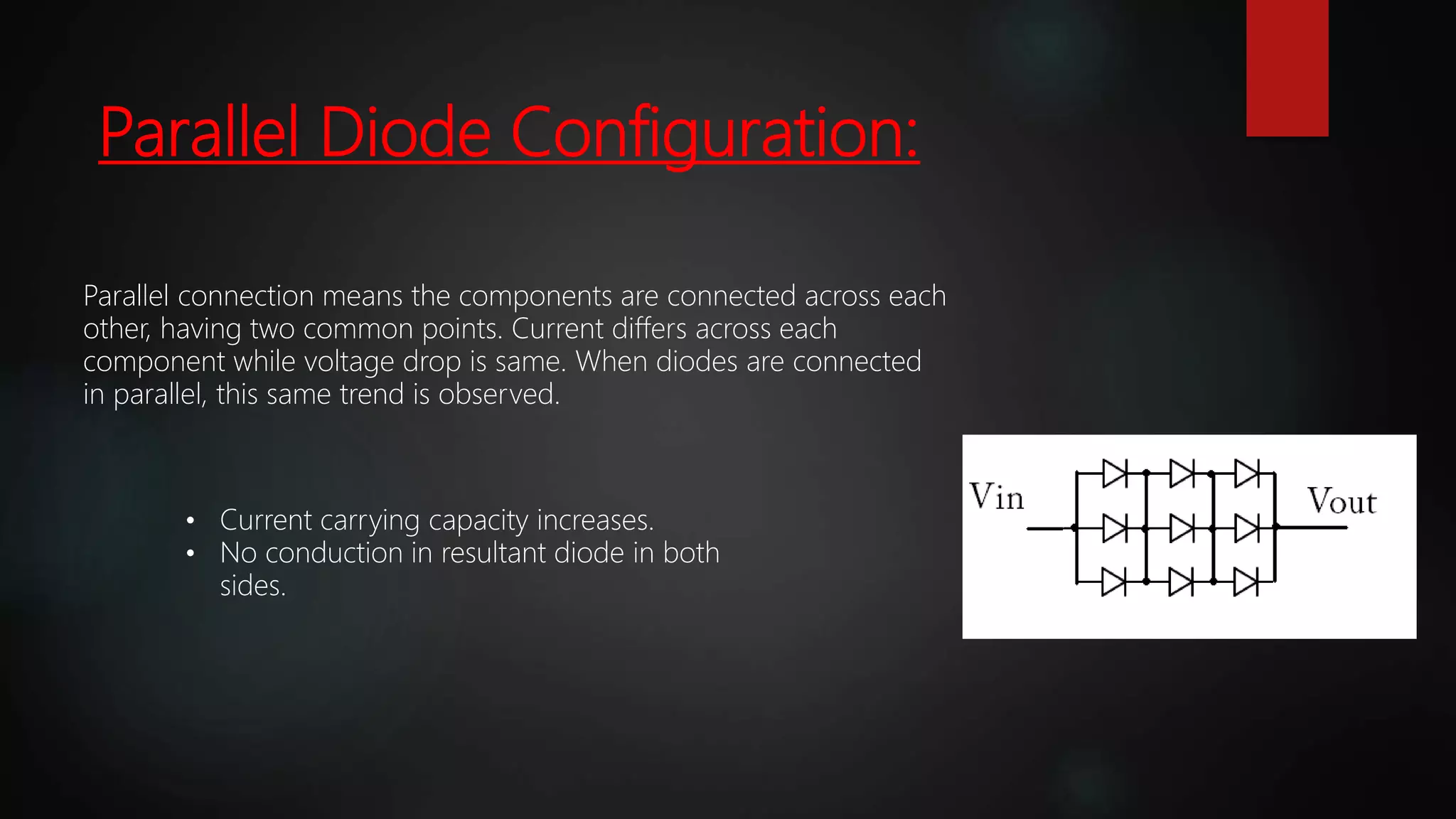 Parallel Diode Configuration:
Parallel connection means the components are connected across each
other, having two common points. Current differs across each
component while voltage drop is same. When diodes are connected
in parallel, this same trend is observed.
• Current carrying capacity increases.
• No conduction in resultant diode in both
sides.
 