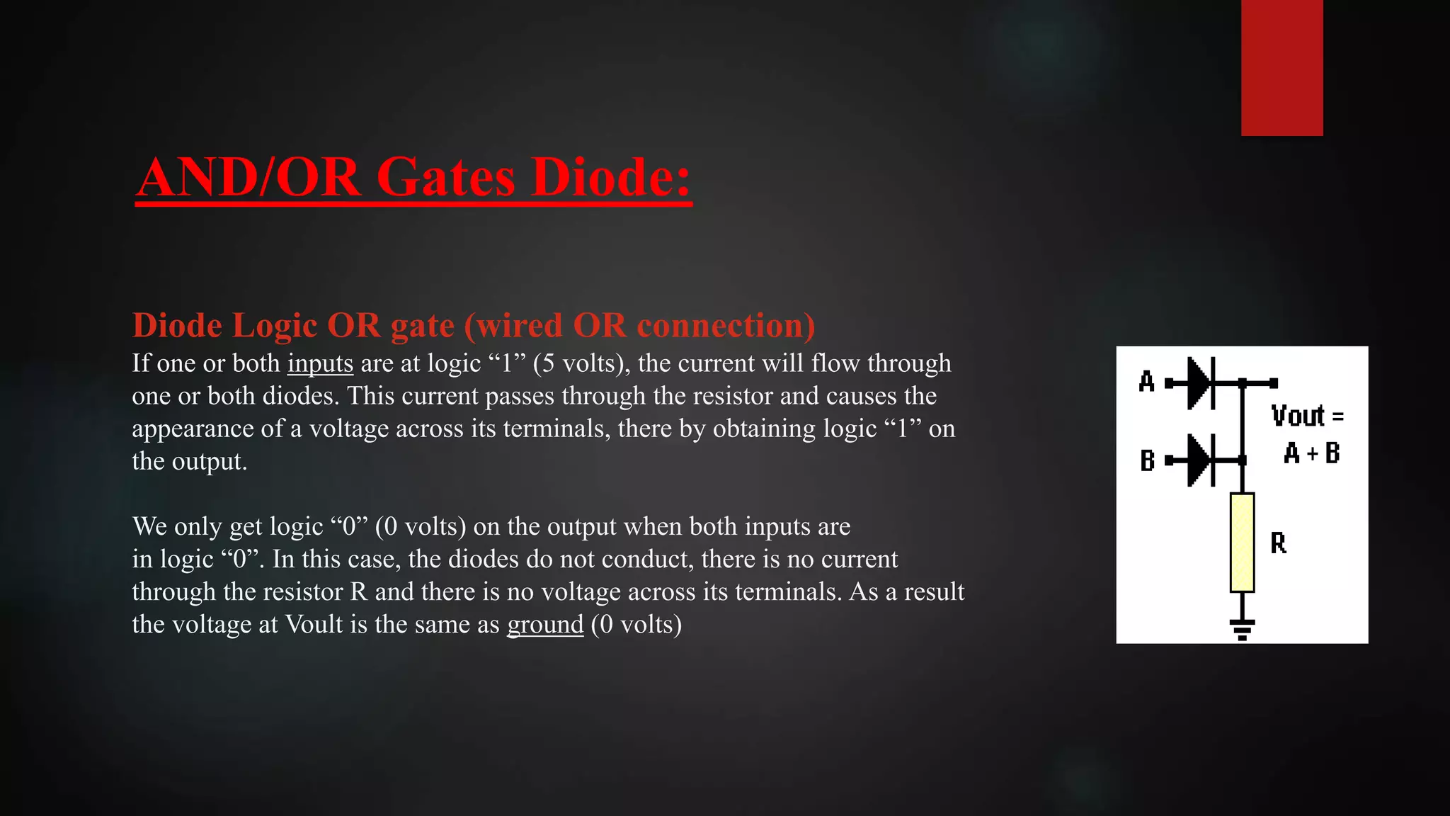 AND/OR Gates Diode:
Diode Logic OR gate (wired OR connection)
If one or both inputs are at logic “1” (5 volts), the current will flow through
one or both diodes. This current passes through the resistor and causes the
appearance of a voltage across its terminals, there by obtaining logic “1” on
the output.
We only get logic “0” (0 volts) on the output when both inputs are
in logic “0”. In this case, the diodes do not conduct, there is no current
through the resistor R and there is no voltage across its terminals. As a result
the voltage at Voult is the same as ground (0 volts)
 