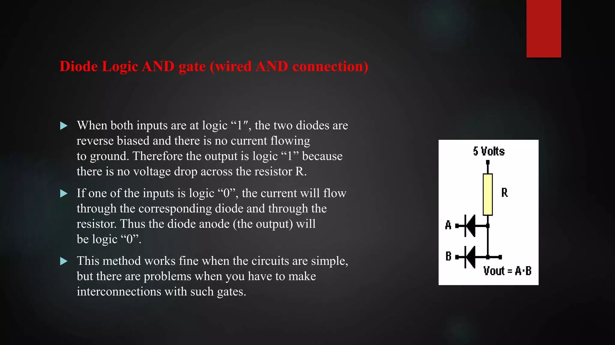  When both inputs are at logic “1″, the two diodes are
reverse biased and there is no current flowing
to ground. Therefore the output is logic “1” because
there is no voltage drop across the resistor R.
 If one of the inputs is logic “0”, the current will flow
through the corresponding diode and through the
resistor. Thus the diode anode (the output) will
be logic “0”.
 This method works fine when the circuits are simple,
but there are problems when you have to make
interconnections with such gates.
Diode Logic AND gate (wired AND connection)
 