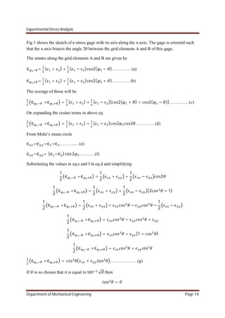 Experimental Stress Analysis
Department of Mechanical Engineering Page 14
Fig 1 shows the sketch of a stress gage with its axis along the x-axis. The gage is oriented such
that the x-axis bisects the angle 2 between the grid elements A and B of this gage.
The strains along the grid elements A and B are given by
∈ = ( + ) + ( − ) 2( − )…………. (a)
∈ = ( + ) + ( − ) 2( + )………… (b)
The average of these will be
∈ +∈ = ( + ) + ( − )[ 2( + ) + 2( − )]…………. (c)
On expanding the cosine terms in above eq
∈ +∈ = ( + ) + ( − ) 2 2 …………. (d)
From Mohr’s strain circle
∈ +∈ =∈ +∈ ………..... (e)
∈ −∈ = (∈ −∈ )cos2 ………. (f)
Substituting the values in eq e and f in eq d and simplifying
1
2
∈ +∈ =
1
2
+ +
1
2
− 2
1
2
∈ +∈ =
1
2
+ +
1
2
− (2 − 1)
1
2
∈ +∈ =
1
2
+ + − −
1
2
−
1
2
∈ +∈ = − +
1
2
∈ +∈ = + (1 − )
1
2
∈ +∈ = +
∈ +∈ = + ……………….(g)
If is so chosen that it is equal to tan √ then
=
 