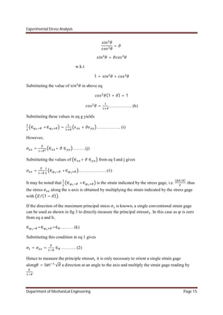 Experimental Stress Analysis
Department of Mechanical Engineering Page 15
=
=
w.k.t
1 = +
Substituting the value of in above eq
(1 + ) = 1
= ……………. (h)
Substituting these values in eq g yields
∈ +∈ = + …………….. (i)
However,
= ∈ + ∈ ………(j)
Substituting the values of ∈ + ∈ from eq I and j gives
= ∈ +∈ ………………. (1)
It may be noted that ∈ +∈ is the strain indicated by the stress gage, i.e.
( ⁄ )
. thus
the stress along the x-axis is obtained by multiplying the strain indicated by the stress gage
with /(1 − ) .
If the direction of the maximum principal stress is known, a single conventional strain gage
can be used as shown in fig 3 to directly measure the principal stress . In this case as is zero
from eq a and b,
∈ =∈ =∈ ……… (k)
Substituting this condition in eq 1 gives
= = ∈ ………. (2)
Hence to measure the principle stress it is only necessary to orient a single strain gage
along = tan √ a direction at an angle to the axis and multiply the strain gage reading by
.
 