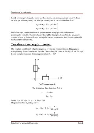 Experimental Stress Analysis
Department of Mechanical Engineering Page 2
Here ∅ is the angle between the x axis and the principal axis corresponding to strain ∈ . From
the principal strains ∈ and∈ , the principal stress and can be determined from
= (∈ + ∈ ) (1 − )⁄
= (∈ + ∈ ) (1 − )⁄
Several multiple element rosettes with gauges oriented along specified directions are
commercially available. These rosettes are denoted by the angles along which the gauges are
oriented in them as the three element rectangular rosettes, delta russets, four element rectangular
rosettes and tee-delta rosette.
Two element rectangular rosettes:
This rosette is suitable only when the directions of principal strain are known. The gage a is
arranged along the maximum strain direction chosen along the x-axis so that = 0 and the gage
b is set along the minimum strain direction so that = 90
Fig: Two gage rosette
The strain along these directions A, B is
∴ ∈ =∈
∈ =∈
Hence, ∈ = ∈ , ∈ = ∈ , = (∈ − ∈ )
The principal stress and can be
= (∈ + ∈ ) ∗
(1 − )
= (∈ + ∈ ) ∗
(1 − )
 