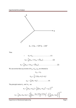 Experimental Stress Analysis
Department of Mechanical Engineering Page 5
= 0 = 120 = 240
Than
∴ ∈ =∈ …………………………….. (1)
∈ =
1
4
∈ + 3 ∈ − √3 … … … … … … …(2)
∈ =
1
4
∈ + 3 ∈ + √3 … … … … … … … … … … … … … . (3)
We can rewrite these eq in terms of ∈ , ∈ , are obtained as
∈ = ∈
∈ =
1
3
( 2(∈ +∈ )−∈ )
=
√
(∈ −∈ )………………… (4)
The principal strains ∈ ∈ are
∈ =
1
2
∈ +∈ +
1
2
∈ −∈ +
⁄
∈ =
1
3
(∈ +∈ +∈ ) +
1
2
∈ +
∈ − 2 ∈ − 2 ∈
3
+
2
√3
(∈ −∈ )
⁄
 